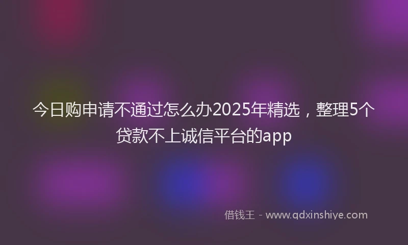 今日购申请不通过怎么办2025年精选，整理5个贷款不上诚信平台的app