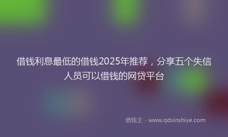 借钱利息最低的借钱2025年推荐，分享五个失信人员可以借钱的网贷平台