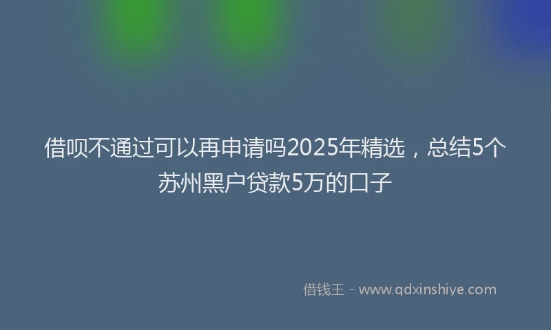 借呗不通过可以再申请吗2025年精选，总结5个苏州黑户贷款5万的口子