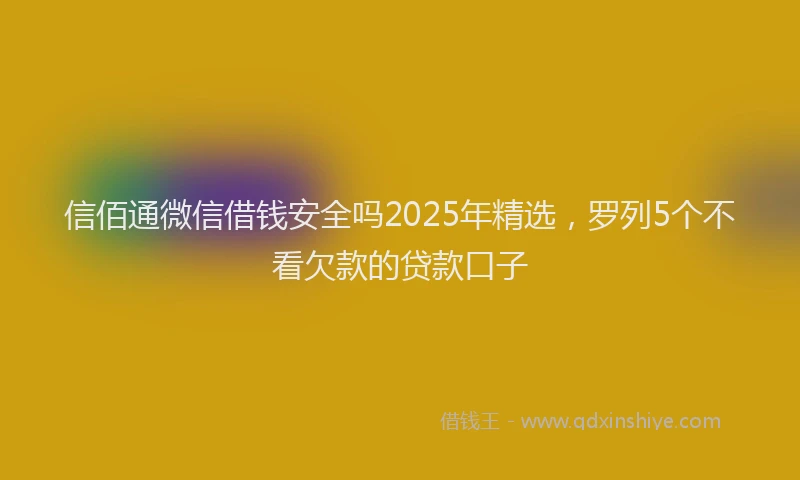 信佰通微信借钱安全吗2025年精选，罗列5个不看欠款的贷款口子