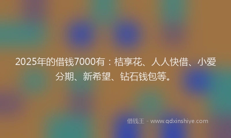 2025年的借钱7000有：桔享花、人人快借、小爱分期、新希望、钻石钱包等。