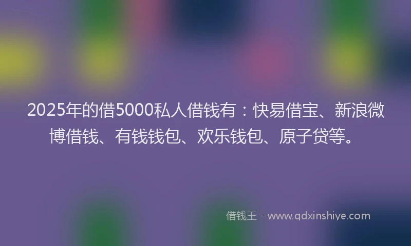 2025年的借5000私人借钱有：快易借宝、新浪微博借钱、有钱钱包、欢乐钱包、原子贷等。