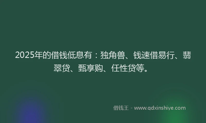 2025年的借钱低息有：独角兽、钱速借易行、翡翠贷、甄享购、任性贷等。