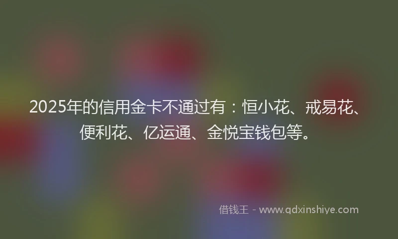 2025年的信用金卡不通过有：恒小花、戒易花、便利花、亿运通、金悦宝钱包等。