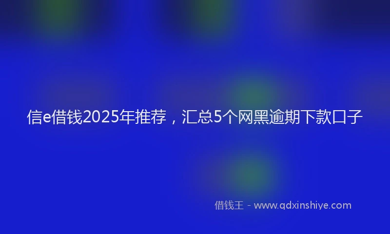 信e借钱2025年推荐，汇总5个网黑逾期下款口子