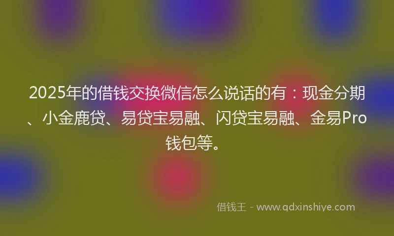2025年的借钱交换微信怎么说话的有：现金分期、小金鹿贷、易贷宝易融、闪贷宝易融、金易Pro钱包等。