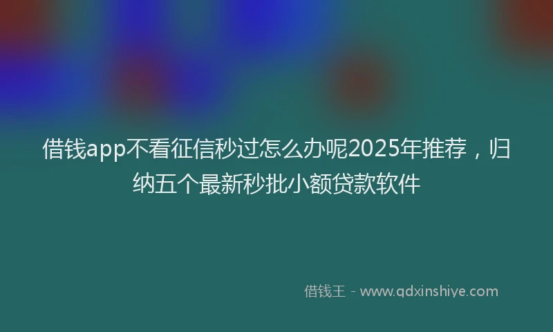 借钱app不看征信秒过怎么办呢2025年推荐，归纳五个最新秒批小额贷款软件