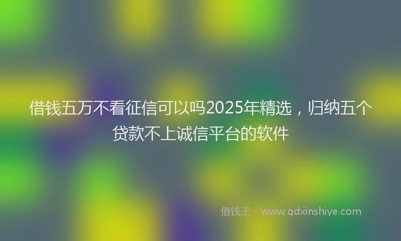 借钱五万不看征信可以吗2025年精选，归纳五个贷款不上诚信平台的软件