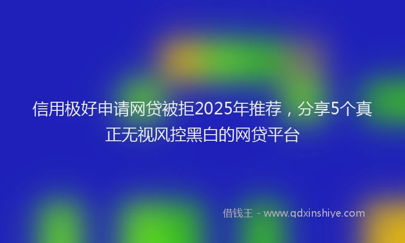 信用极好申请网贷被拒2025年推荐，分享5个真正无视风控黑白的网贷平台