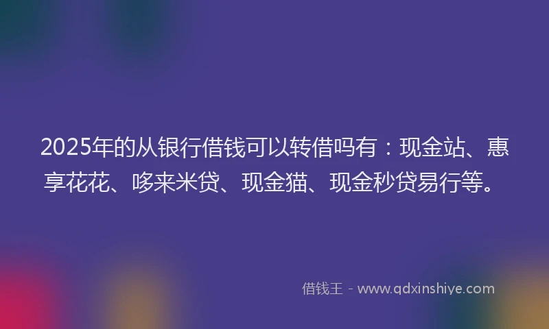 2025年的从银行借钱可以转借吗有：现金站、惠享花花、哆来米贷、现金猫、现金秒贷易行等。
