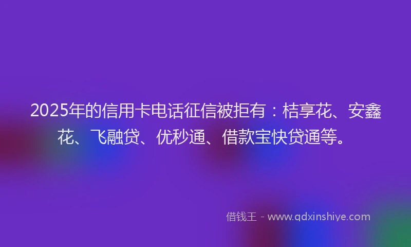 2025年的信用卡电话征信被拒有：桔享花、安鑫花、飞融贷、优秒通、借款宝快贷通等。