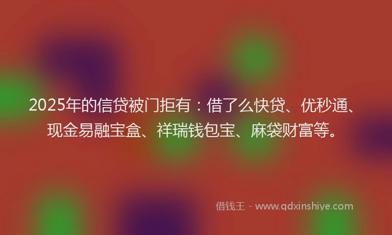 2025年的信贷被门拒有：借了么快贷、优秒通、现金易融宝盒、祥瑞钱包宝、麻袋财富等。
