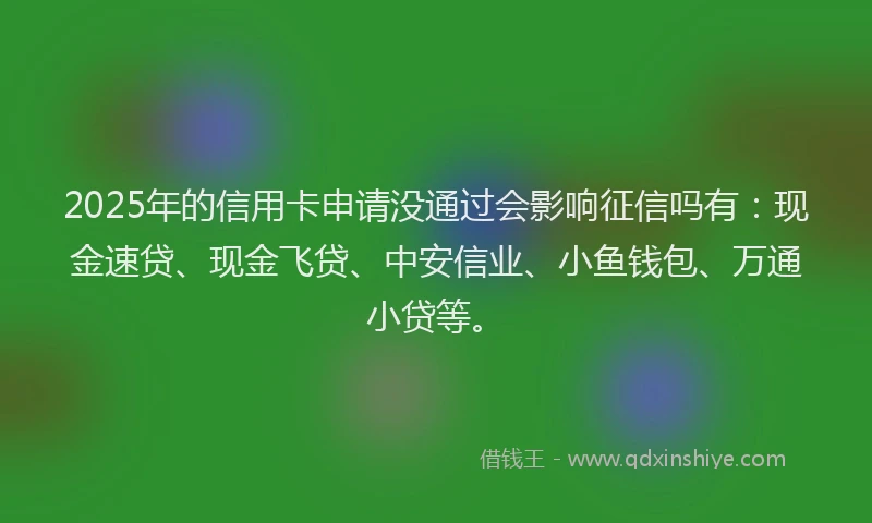 2025年的信用卡申请没通过会影响征信吗有：现金速贷、现金飞贷、中安信业、小鱼钱包、万通小贷等。