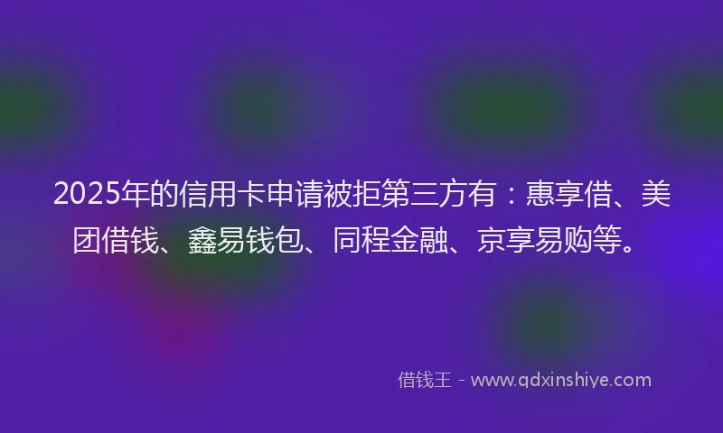 2025年的信用卡申请被拒第三方有：惠享借、美团借钱、鑫易钱包、同程金融、京享易购等。
