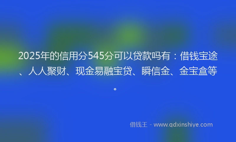 2025年的信用分545分可以贷款吗有：借钱宝途、人人聚财、现金易融宝贷、瞬信金、金宝盒等。