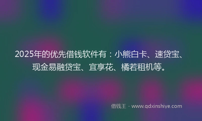 2025年的优先借钱软件有：小熊白卡、速贷宝、现金易融贷宝、宜享花、橘若租机等。