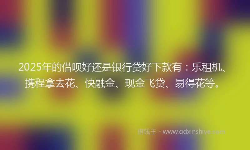 2025年的借呗好还是银行贷好下款有：乐租机、携程拿去花、快融金、现金飞贷、易得花等。