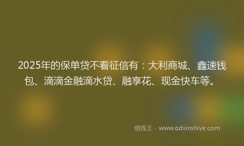 2025年的保单贷不看征信有：大利商城、鑫速钱包、滴滴金融滴水贷、融享花、现金快车等。