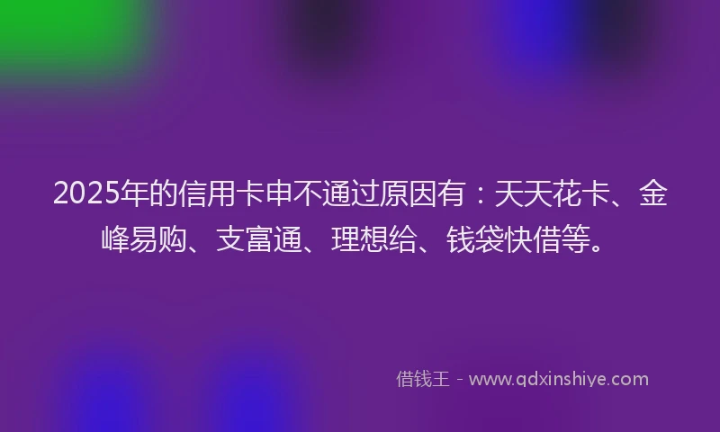 2025年的信用卡申不通过原因有：天天花卡、金峰易购、支富通、理想给、钱袋快借等。