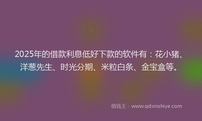 2025年的借款利息低好下款的软件有：花小猪、洋葱先生、时光分期、米粒白条、金宝盒等。