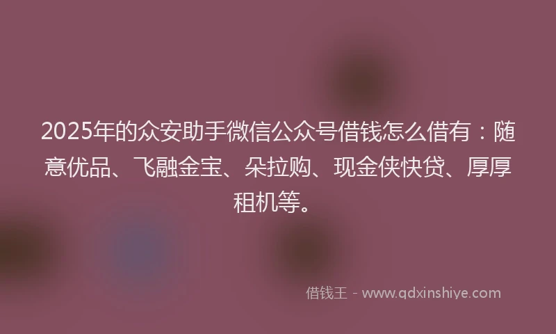 2025年的众安助手微信公众号借钱怎么借有：随意优品、飞融金宝、朵拉购、现金侠快贷、厚厚租机等。