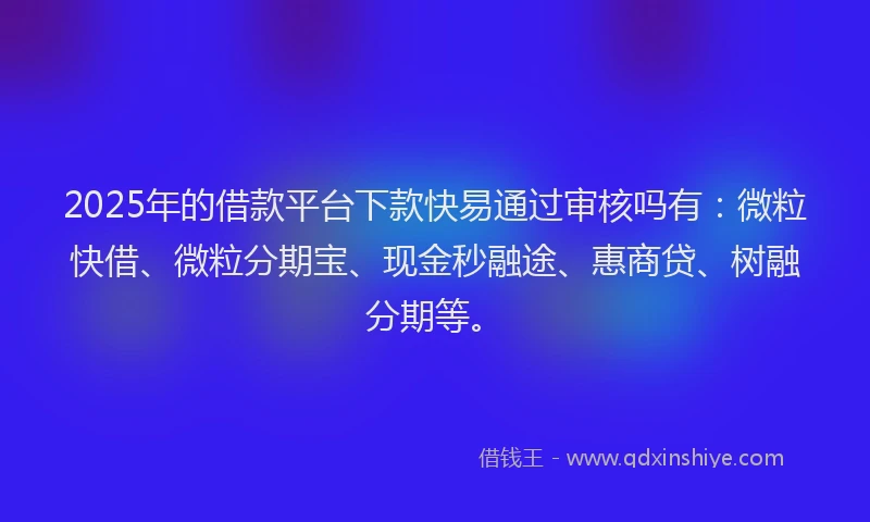 2025年的借款平台下款快易通过审核吗有：微粒快借、微粒分期宝、现金秒融途、惠商贷、树融分期等。