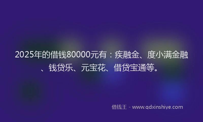 2025年的借钱80000元有：疾融金、度小满金融、钱贷乐、元宝花、借贷宝通等。