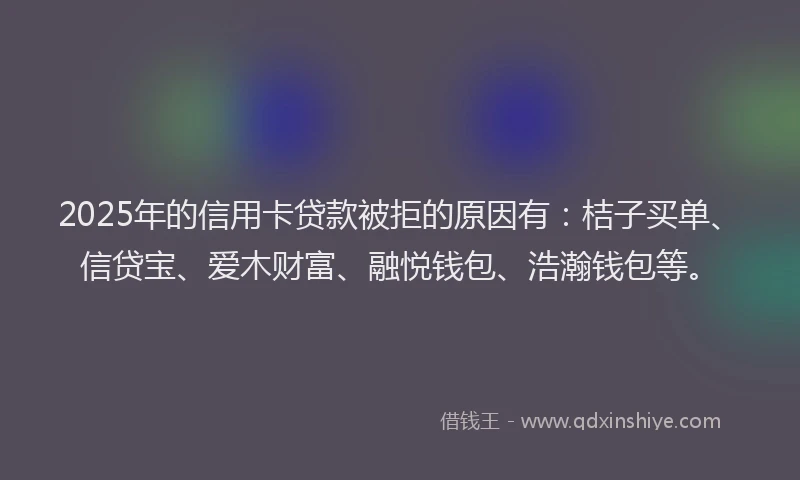 2025年的信用卡贷款被拒的原因有：桔子买单、信贷宝、爱木财富、融悦钱包、浩瀚钱包等。