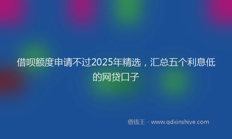 借呗额度申请不过2025年精选，汇总五个利息低的网贷口子