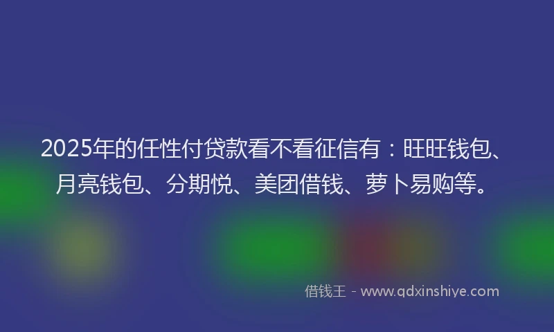 2025年的任性付贷款看不看征信有：旺旺钱包、月亮钱包、分期悦、美团借钱、萝卜易购等。