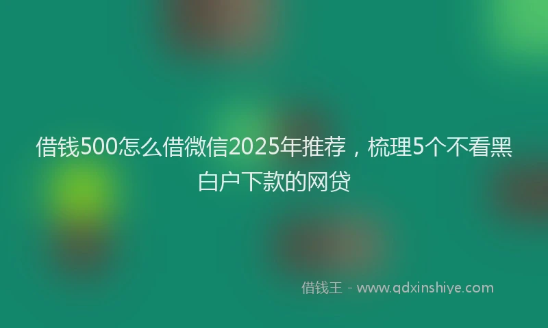 借钱500怎么借微信2025年推荐，梳理5个不看黑白户下款的网贷