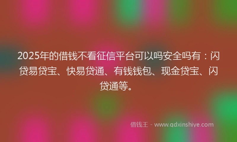 2025年的借钱不看征信平台可以吗安全吗有：闪贷易贷宝、快易贷通、有钱钱包、现金贷宝、闪贷通等。