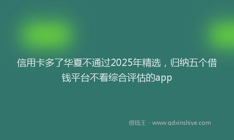 信用卡多了华夏不通过2025年精选，归纳五个借钱平台不看综合评估的app