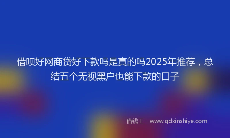借呗好网商贷好下款吗是真的吗2025年推荐，总结五个无视黑户也能下款的口子