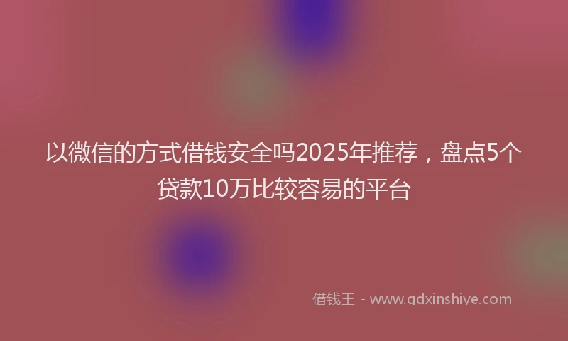 以微信的方式借钱安全吗2025年推荐，盘点5个贷款10万比较容易的平台