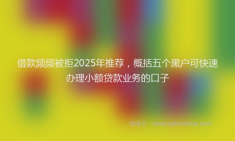 借款频频被拒2025年推荐，概括五个黑户可快速办理小额贷款业务的口子