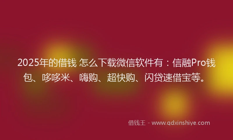 2025年的借钱 怎么下载微信软件有：信融Pro钱包、哆哆米、嗨购、超快购、闪贷速借宝等。