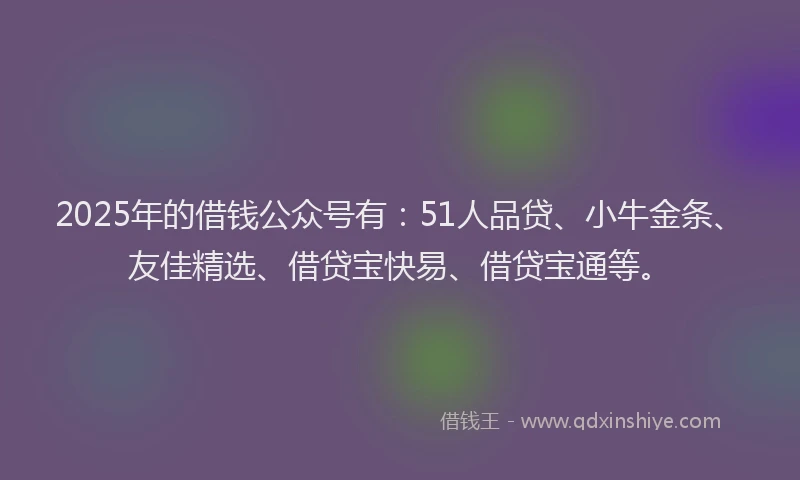 2025年的借钱公众号有：51人品贷、小牛金条、友佳精选、借贷宝快易、借贷宝通等。