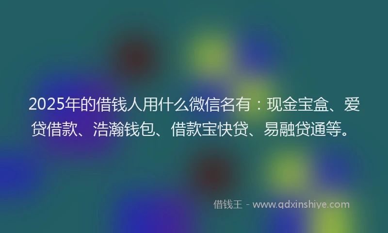2025年的借钱人用什么微信名有：现金宝盒、爱贷借款、浩瀚钱包、借款宝快贷、易融贷通等。