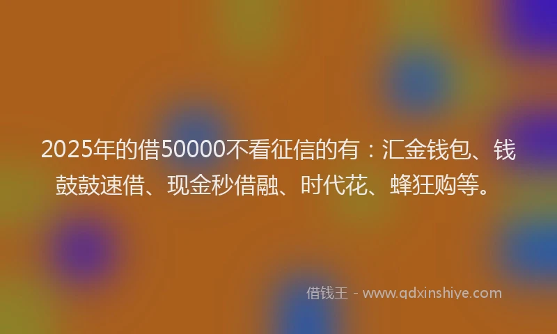 2025年的借50000不看征信的有：汇金钱包、钱鼓鼓速借、现金秒借融、时代花、蜂狂购等。