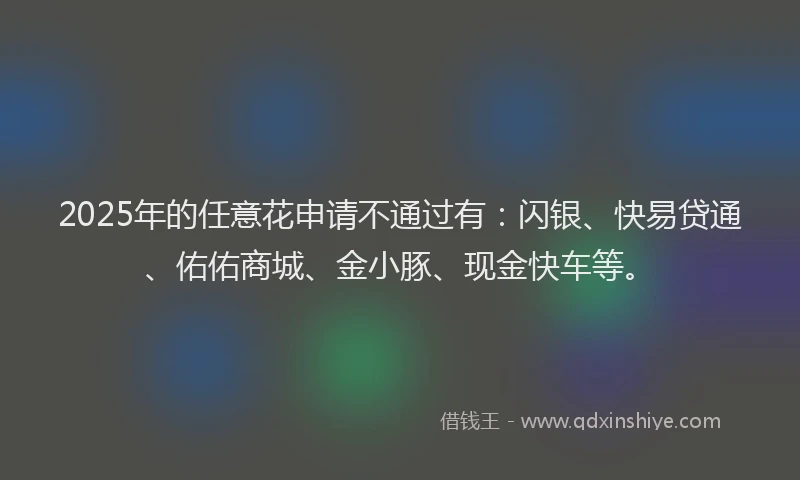 2025年的任意花申请不通过有：闪银、快易贷通、佑佑商城、金小豚、现金快车等。