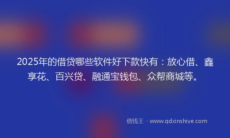 2025年的借贷哪些软件好下款快有：放心借、鑫享花、百兴贷、融通宝钱包、众帮商城等。