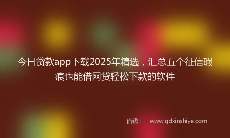 今日贷款app下载2025年精选，汇总五个征信瑕疵也能借网贷轻松下款的软件