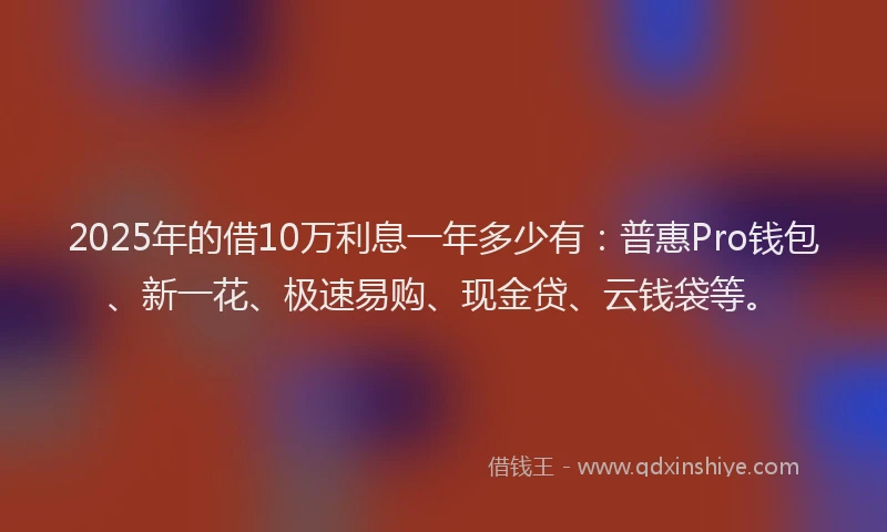 2025年的借10万利息一年多少有：普惠Pro钱包、新一花、极速易购、现金贷、云钱袋等。