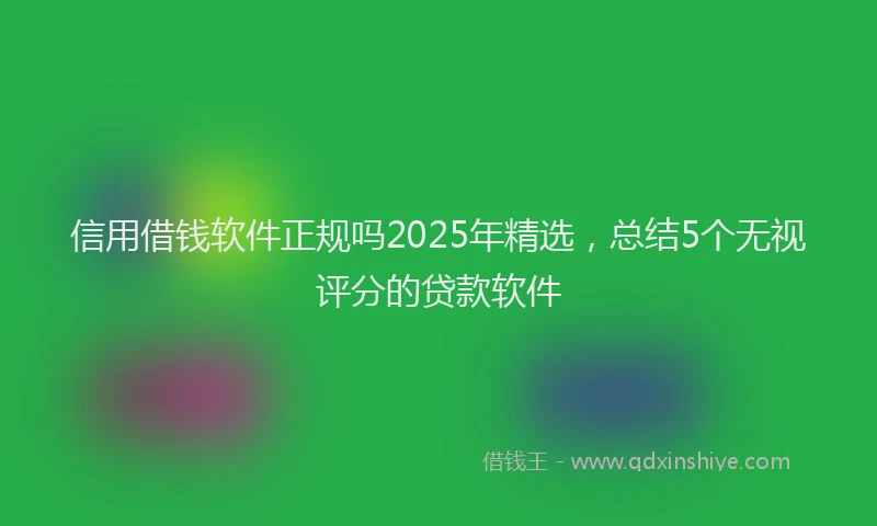 信用借钱软件正规吗2025年精选，总结5个无视评分的贷款软件