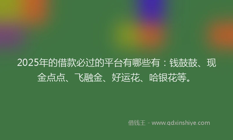 2025年的借款必过的平台有哪些有：钱鼓鼓、现金点点、飞融金、好运花、哈银花等。