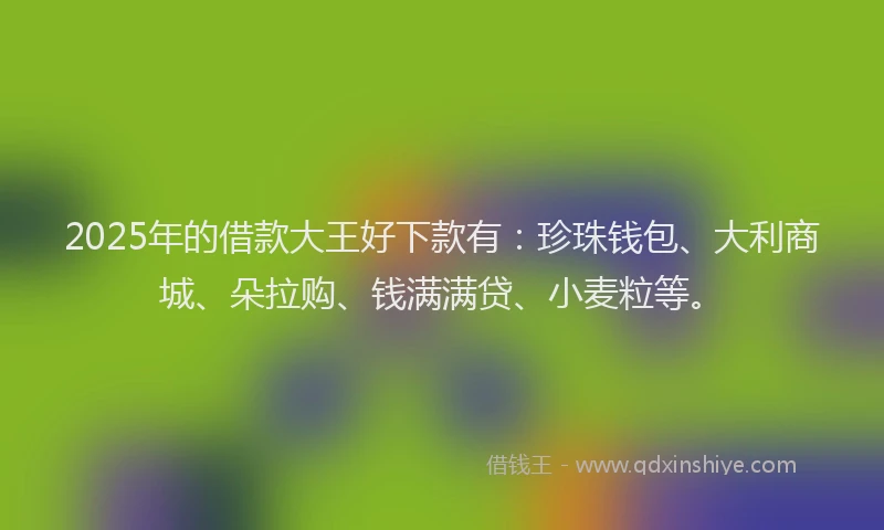 2025年的借款大王好下款有：珍珠钱包、大利商城、朵拉购、钱满满贷、小麦粒等。