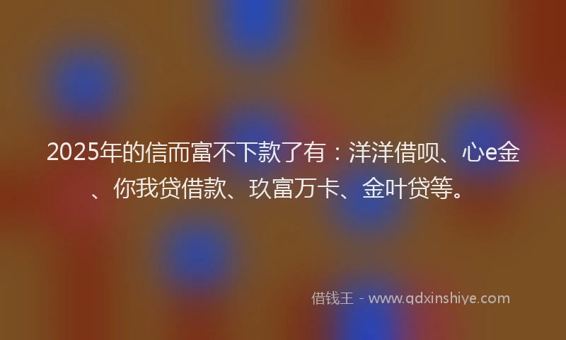 2025年的信而富不下款了有：洋洋借呗、心e金、你我贷借款、玖富万卡、金叶贷等。