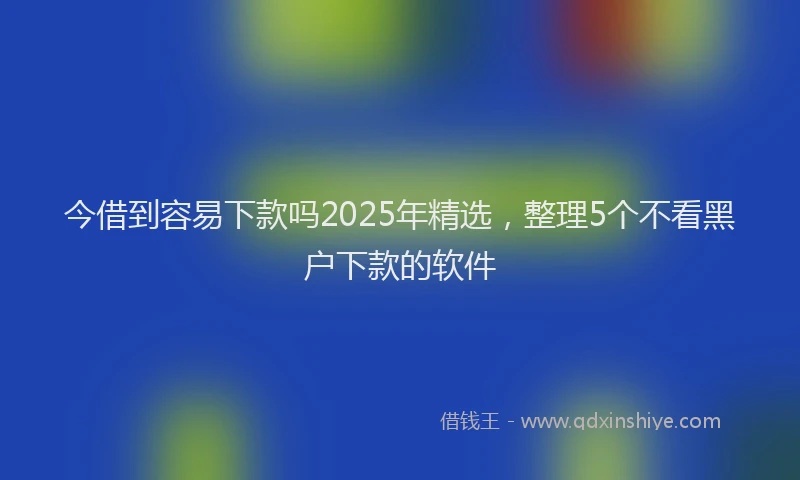 今借到容易下款吗2025年精选，整理5个不看黑户下款的软件