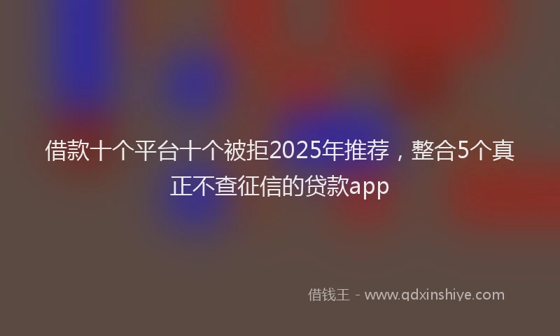 借款十个平台十个被拒2025年推荐，整合5个真正不查征信的贷款app